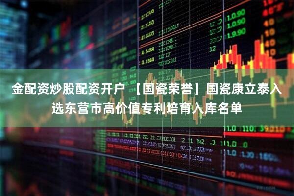 金配资炒股配资开户 【国瓷荣誉】国瓷康立泰入选东营市高价值专利培育入库名单