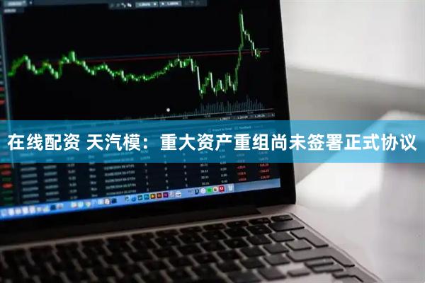 在线配资 天汽模：重大资产重组尚未签署正式协议