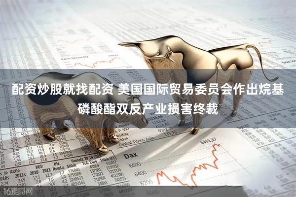 配资炒股就找配资 美国国际贸易委员会作出烷基磷酸酯双反产业损害终裁