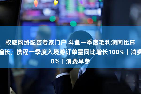 权威网络配资专家门户 斗鱼一季度毛利润同比环比双增长；携程一季度入境游订单量同比增长100%丨消费早参