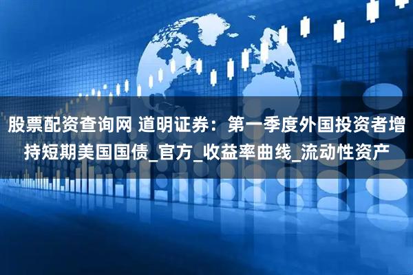 股票配资查询网 道明证券：第一季度外国投资者增持短期美国国债_官方_收益率曲线_流动性资产