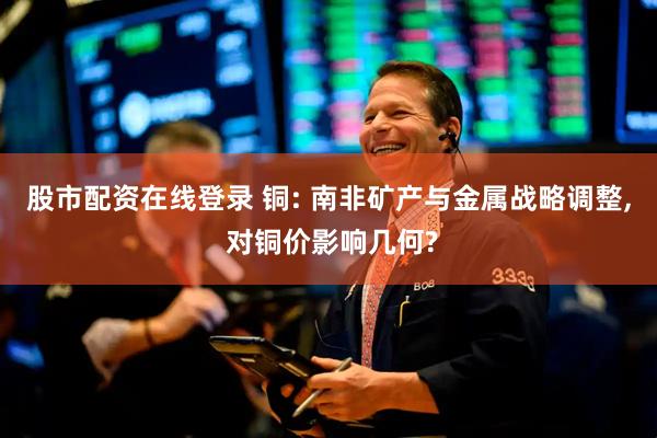 股市配资在线登录 铜: 南非矿产与金属战略调整, 对铜价影响几何?