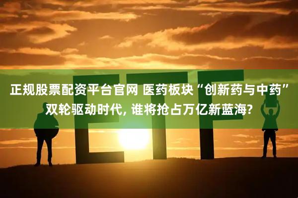 正规股票配资平台官网 医药板块“创新药与中药”双轮驱动时代, 谁将抢占万亿新蓝海?