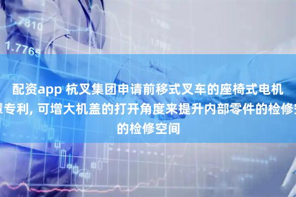 配资app 杭叉集团申请前移式叉车的座椅式电机机罩专利, 可增大机盖的打开角度来提升内部零件的检修空间