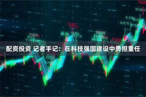 配资投资 记者手记:在科技强国建设中勇担重任