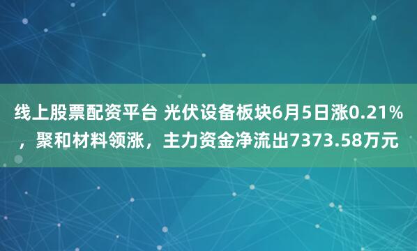 线上股票配资平台 光伏设备板块6月5日涨0.21%,聚和材料领涨,主力资金净流出7373.58万元