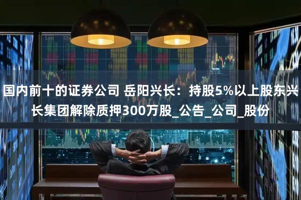 国内前十的证券公司 岳阳兴长：持股5%以上股东兴长集团解除质押300万股_公告_公司_股份