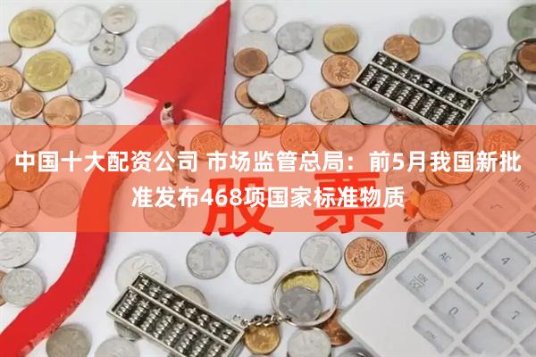中国十大配资公司 市场监管总局：前5月我国新批准发布468项国家标准物质