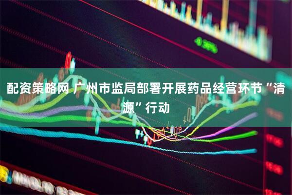 配资策略网 广州市监局部署开展药品经营环节“清源”行动
