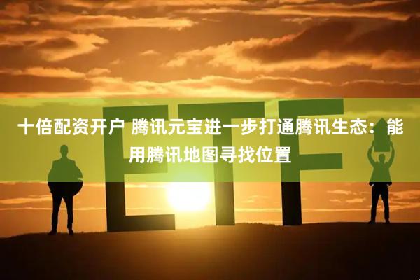 十倍配资开户 腾讯元宝进一步打通腾讯生态：能用腾讯地图寻找位置