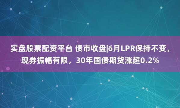 实盘股票配资平台 债市收盘|6月LPR保持不变，现券振幅有限，30年国债期货涨超0.2%