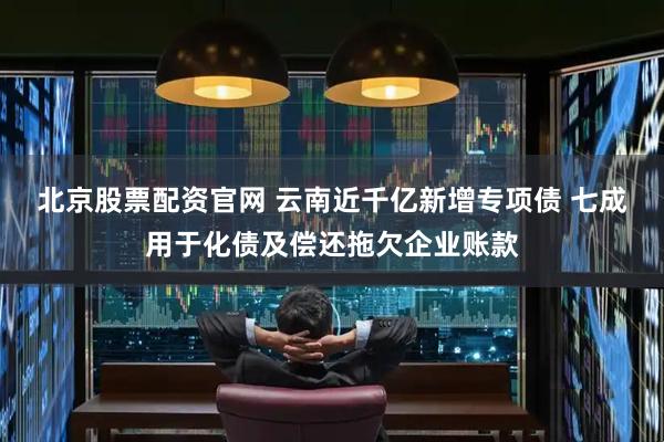 北京股票配资官网 云南近千亿新增专项债 七成用于化债及偿还拖欠企业账款