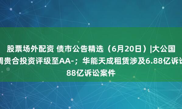 股票场外配资 债市公告精选（6月20日）|大公国际下调贵合投资评级至AA-；华能天成租赁涉及6.88亿诉讼案件