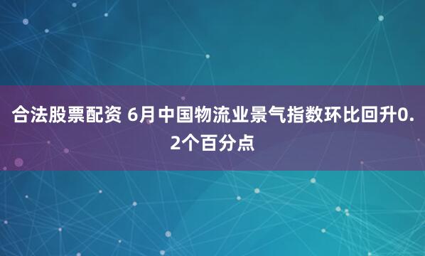 合法股票配资 6月中国物流业景气指数环比回升0.2个百分点