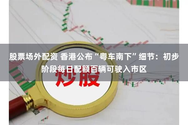 股票场外配资 香港公布“粤车南下”细节：初步阶段每日配额百辆可驶入市区