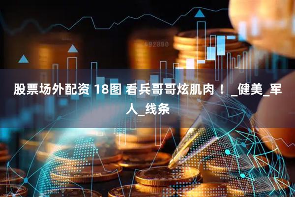 股票场外配资 18图 看兵哥哥炫肌肉 ！_健美_军人_线条