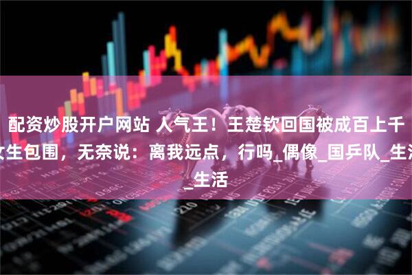 配资炒股开户网站 人气王！王楚钦回国被成百上千女生包围，无奈说：离我远点，行吗_偶像_国乒队_生活