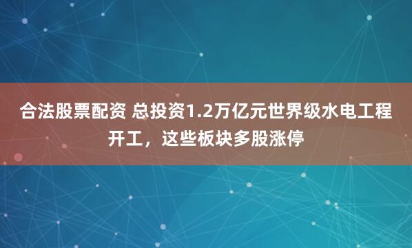 合法股票配资 总投资1.2万亿元世界级水电工程开工，这些板块多股涨停