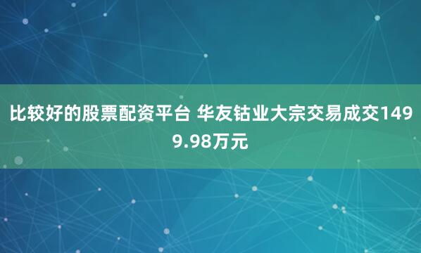 比较好的股票配资平台 华友钴业大宗交易成交1499.98万元