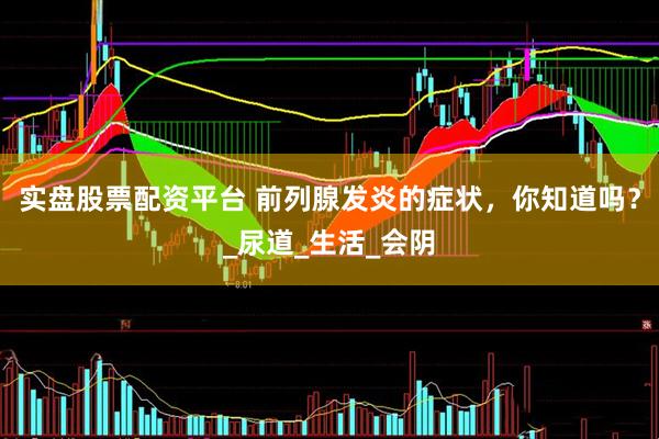 实盘股票配资平台 前列腺发炎的症状，你知道吗？_尿道_生活_会阴