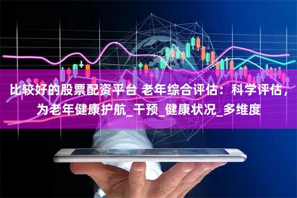 比较好的股票配资平台 老年综合评估：科学评估，为老年健康护航_干预_健康状况_多维度