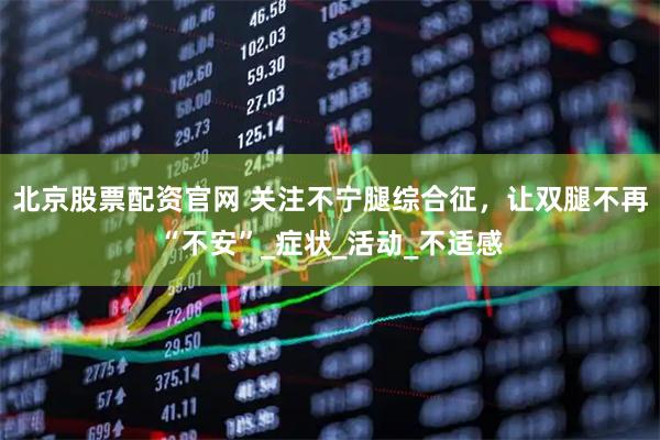 北京股票配资官网 关注不宁腿综合征，让双腿不再“不安”_症状_活动_不适感