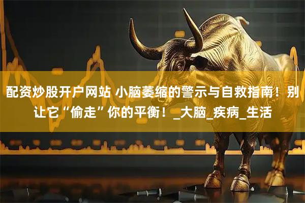 配资炒股开户网站 小脑萎缩的警示与自救指南！别让它“偷走”你的平衡！_大脑_疾病_生活