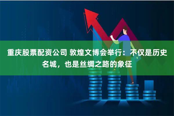 重庆股票配资公司 敦煌文博会举行：不仅是历史名城，也是丝绸之路的象征