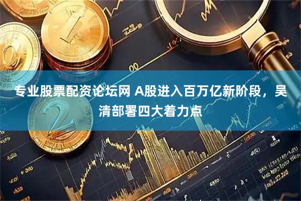 专业股票配资论坛网 A股进入百万亿新阶段，吴清部署四大着力点