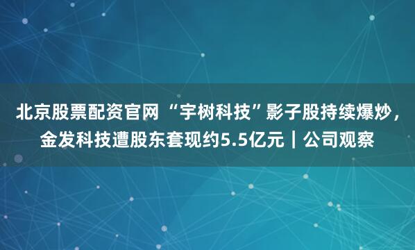 北京股票配资官网 “宇树科技”影子股持续爆炒，金发科技遭股东套现约5.5亿元｜公司观察