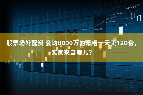 股票场外配资 套均8000万的豪宅一天卖120套，买家来自哪儿？
