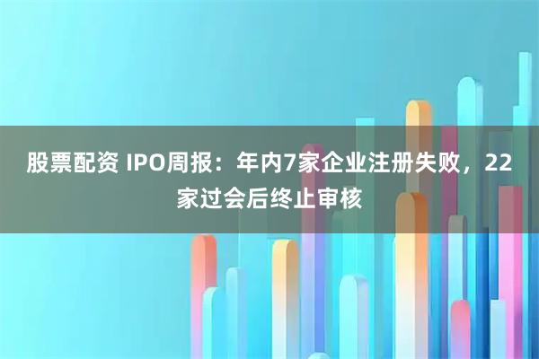 股票配资 IPO周报：年内7家企业注册失败，22家过会后终止审核