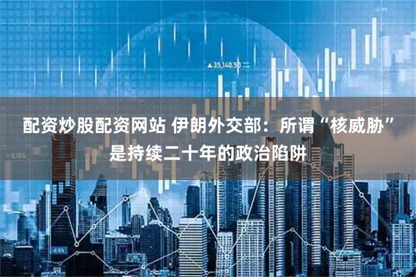 配资炒股配资网站 伊朗外交部：所谓“核威胁”是持续二十年的政治陷阱