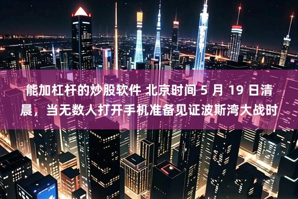 能加杠杆的炒股软件 北京时间 5 月 19 日清晨，当无数人打开手机准备见证波斯湾大战时